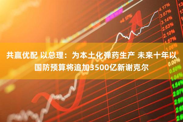 共赢优配 以总理：为本土化弹药生产 未来十年以国防预算将追加3500亿新谢克尔